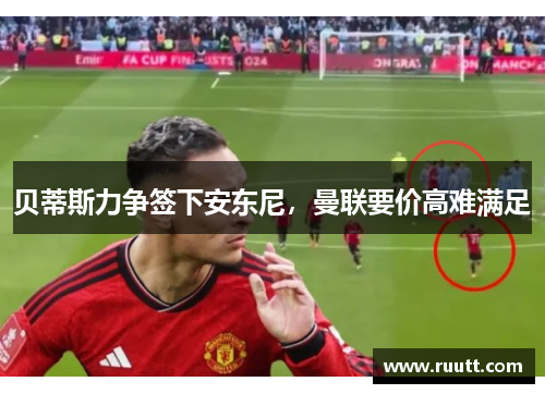 贝蒂斯力争签下安东尼，曼联要价高难满足