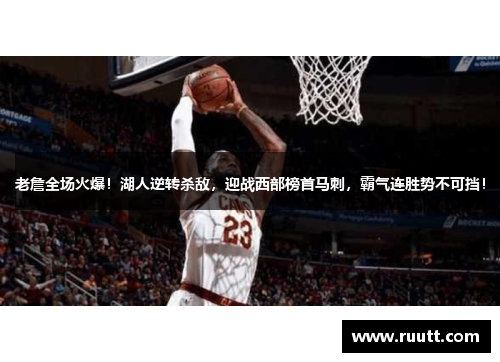 老詹全场火爆！湖人逆转杀敌，迎战西部榜首马刺，霸气连胜势不可挡！