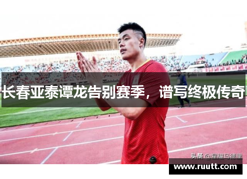 长春亚泰谭龙告别赛季，谱写终极传奇